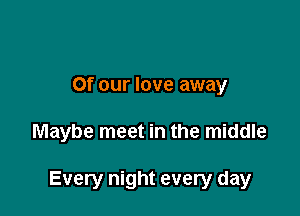 Of our love away

Maybe meet in the middle

Every night every day