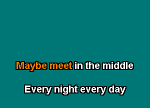 Maybe meet in the middle

Every night every day