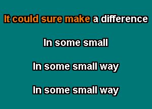 It could sure make a difference
In some small

In some small way

In some small way