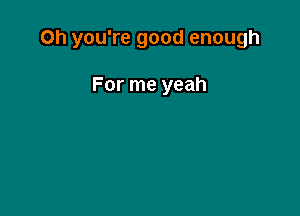 Oh you're good enough

For me yeah