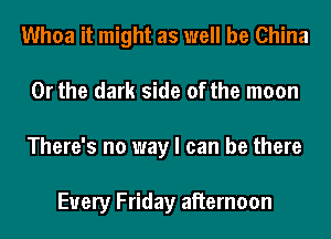 Whoa it might as well be China
Or the dark side of the moon
There's no way I can be there

Every Friday aiiernoon