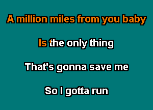 A million miles from you baby

Is the only thing
That's gonna save me

So I gotta run