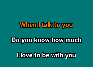 When I talk to you

Do you know how much

I love to be with you