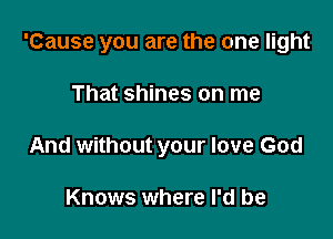 'Cause you are the one light

That shines on me
And without your love God

Knows where I'd be