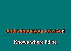 And without your love God

Knows where I'd be