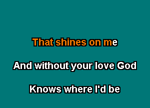 That shines on me

And without your love God

Knows where I'd be