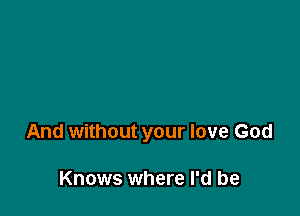 And without your love God

Knows where I'd be