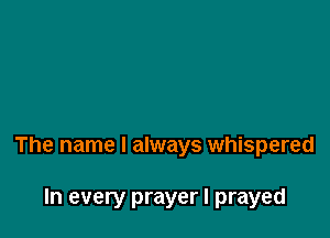 The name I always whispered

In every prayer I prayed