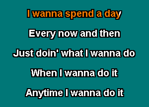 I wanna spend a day

Every now and then
Just doin' what I wanna do
When I wanna do it

Anytime I wanna do it