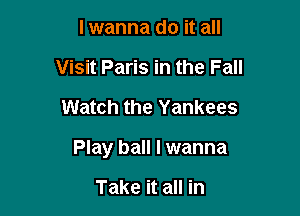 lwanna do it all
Visit Paris in the Fall

Watch the Yankees

Play ball I wanna

Take it all in