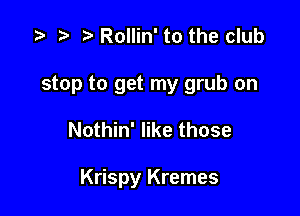 .5 r t. Rollin' to the club

stop to get my grub on

Nothin' like those

Krispy Kremes