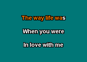 The way life was

When you were

In love with me