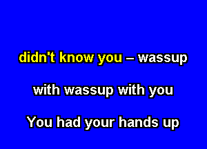 didn't know you - wassup

with wassup with you

You had your hands up