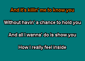 And it's killin' me to know you

Without havin' a chance to hold you

And all lwanna' do is show you

Howl really feel inside