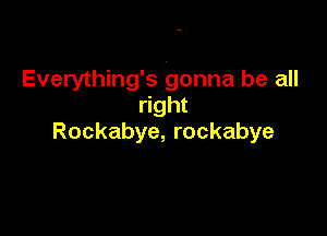 Everything's gonna be all
right

Rockabye, rockabye