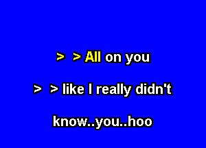 7-. All on you

like I really didn't

know..you..hoo