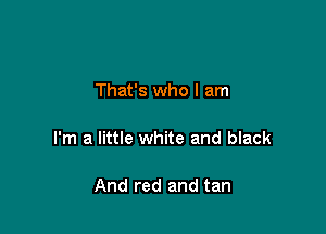 That's who I am

I'm a little white and black

And red and tan