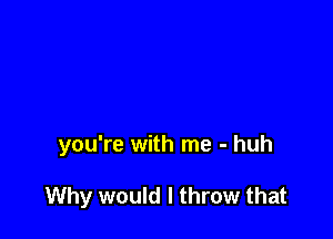 you're with me - huh

Why would I throw that