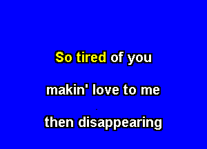 So tired of you

makin' love to me

then disappearing