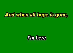 And when all hope is gone,

I'm here