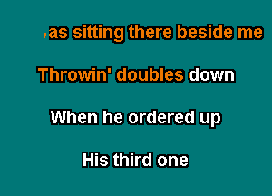 He was sitting there beside me

Throwin' doubles down

When he ordered up

His third one