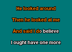 He looked around

Then he looked at me

And said I do believe

I ought have one more