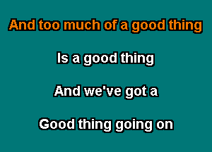 And too much of a good thing
Is a good thing

And we've got a

Good thing going on