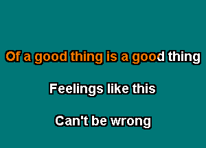 Of a good thing is a good thing

Feelings like this

Can't be wrong