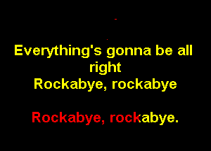 Everything's gonna be all
right
Rockabye, rockabye

Rockabye, rockabye.