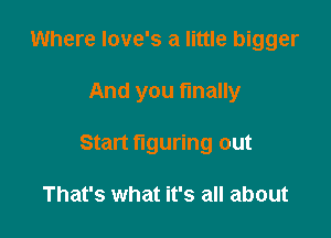 Where love's a little bigger

And you finally

Start figuring out

That's what it's all about