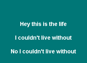 Hey this is the life

I couldn't live without

No I couldn't live without