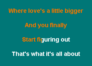 Where love's a little bigger

And you finally

Start figuring out

That's what it's all about