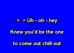 t t'Uh-oh-hey

Knew you'd be the one

to come out chill out