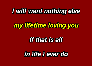 I will want nothing else

my lifetime Iow'ng you
If that is all

in life I ever do