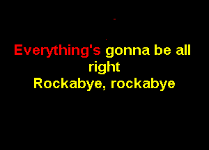 Everything's gonna be all
right

Rockabye, rockabye