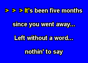 t) It's been five months

since you went away...

Left without a word...

nothin' to say