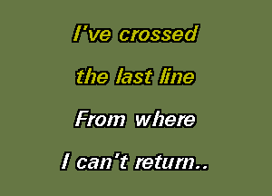 I 've crossed
the last line

From where

I can 't return.