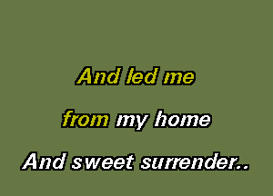 And led me

from my home

And sweet surrender..