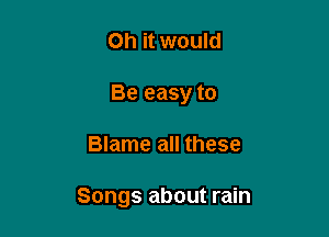 Oh it would
Be easy to

Blame all these

Songs about rain