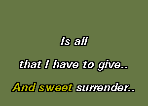 Is all

that I have to give..

And sweet surrender..