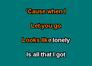 'Cause when I

Let you go

Looks like lonely

Is all that I got