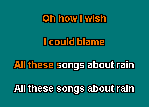 Oh how I wish

I could blame

All these songs about rain

All these songs about rain