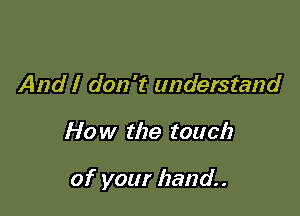 And I don't understand

How the touch

of your hand.