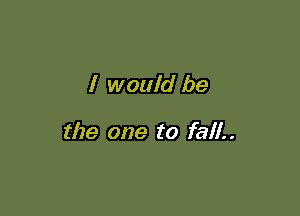 I would be

the one to fall..