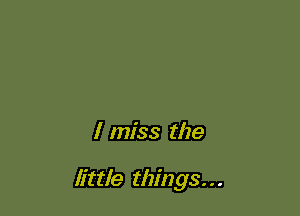 I miss the

little things. . .