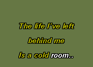 The life I 've left

behind me

Is a cold room..
