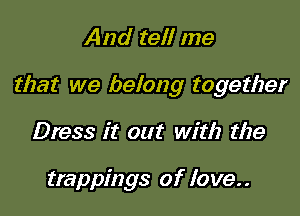 And tell me

that we belong together

Dress it out with the

trappings of love..