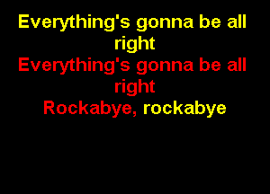Everything's gonna be all
right
Everything's gonna be all
right

Rockabye, rockabye