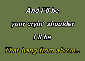 And I 'll be
your etyin' shoulder

I'll be

That hang from above..