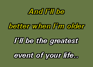 And I 'll be

better when I 'm older

I'll be the greatest

event of your life..